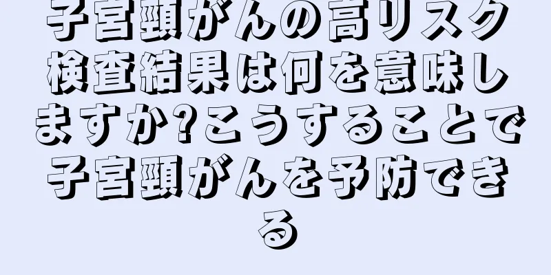 子宮頸がんの高リスク検査結果は何を意味しますか?こうすることで子宮頸がんを予防できる