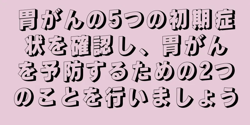 胃がんの5つの初期症状を確認し、胃がんを予防するための2つのことを行いましょう