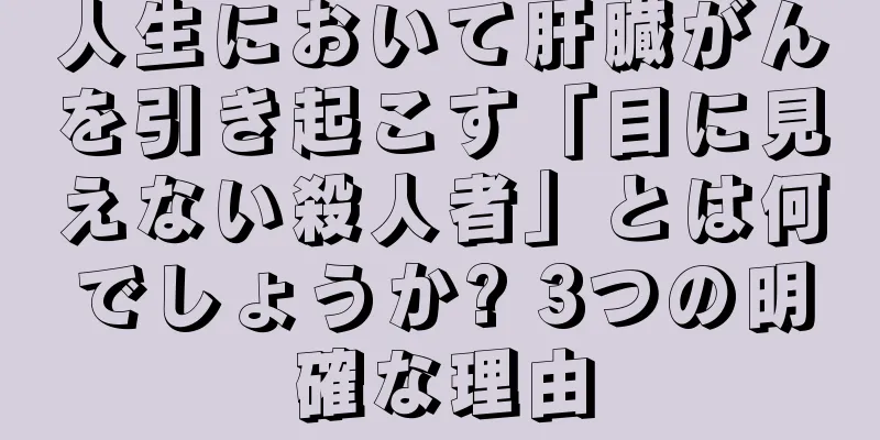人生において肝臓がんを引き起こす「目に見えない殺人者」とは何でしょうか? 3つの明確な理由