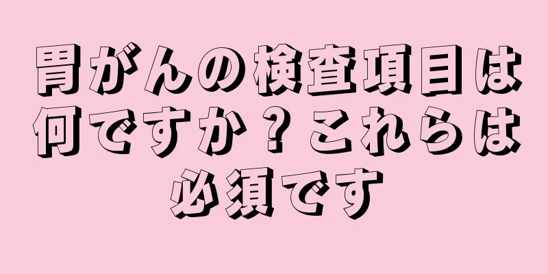 胃がんの検査項目は何ですか？これらは必須です