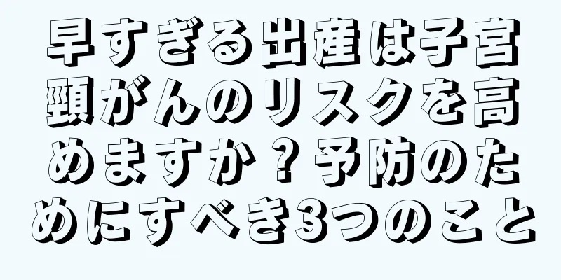 早すぎる出産は子宮頸がんのリスクを高めますか？予防のためにすべき3つのこと