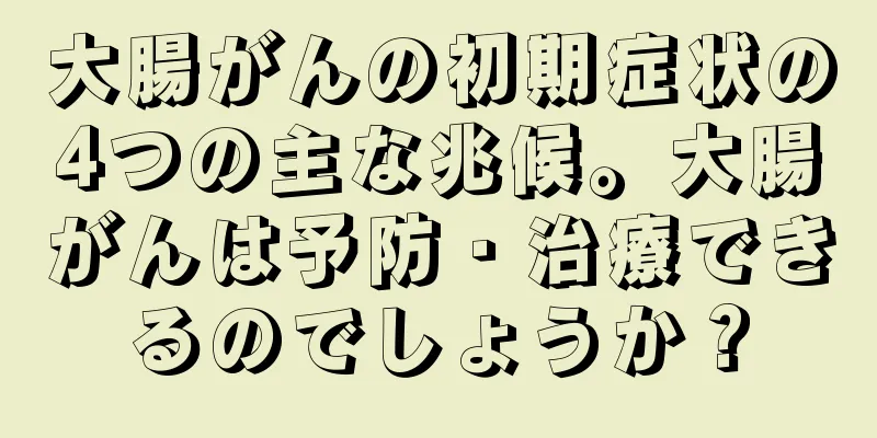 大腸がんの初期症状の4つの主な兆候。大腸がんは予防・治療できるのでしょうか？