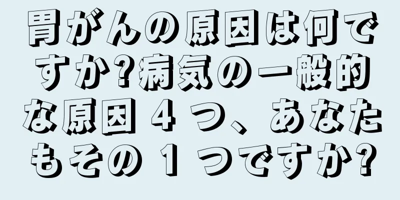 胃がんの原因は何ですか?病気の一般的な原因 4 つ、あなたもその 1 つですか?