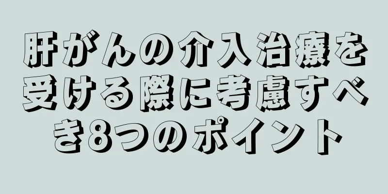 肝がんの介入治療を受ける際に考慮すべき8つのポイント