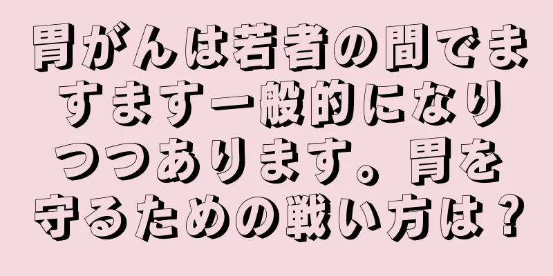 胃がんは若者の間でますます一般的になりつつあります。胃を守るための戦い方は？