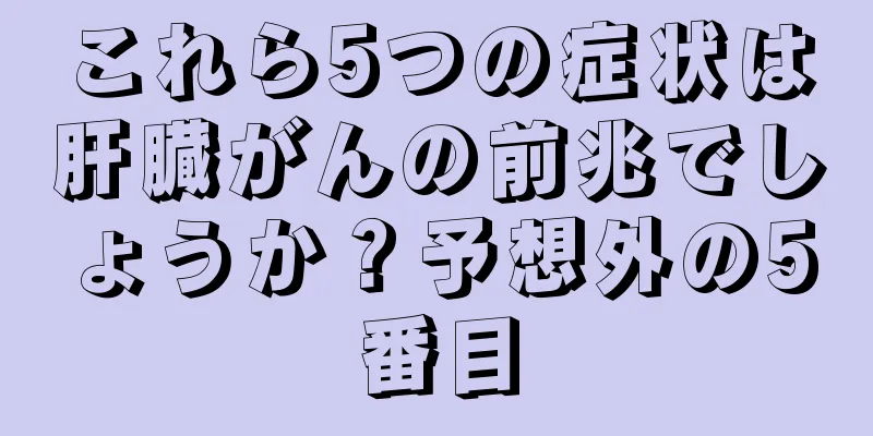 これら5つの症状は肝臓がんの前兆でしょうか？予想外の5番目