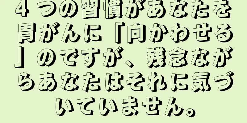 4 つの習慣があなたを胃がんに「向かわせる」のですが、残念ながらあなたはそれに気づいていません。