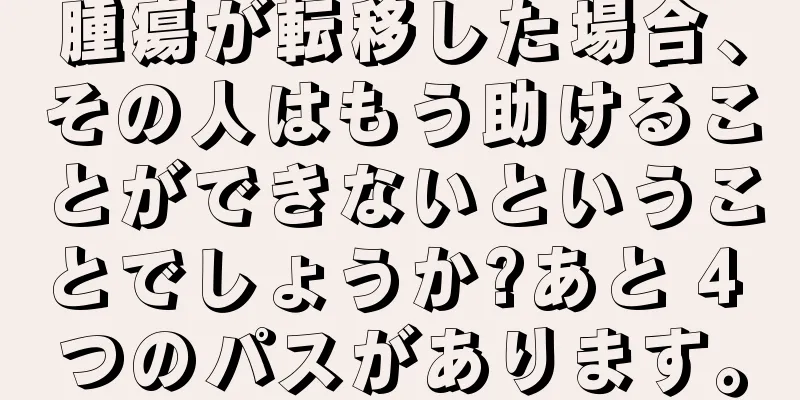 腫瘍が転移した場合、その人はもう助けることができないということでしょうか?あと 4 つのパスがあります。