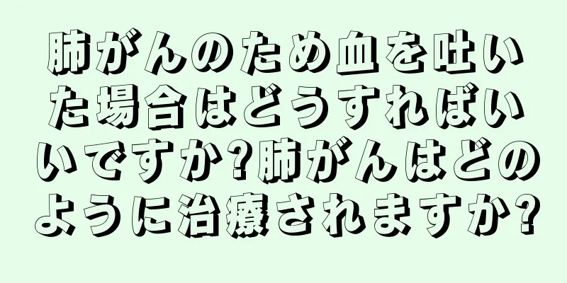 肺がんのため血を吐いた場合はどうすればいいですか?肺がんはどのように治療されますか?