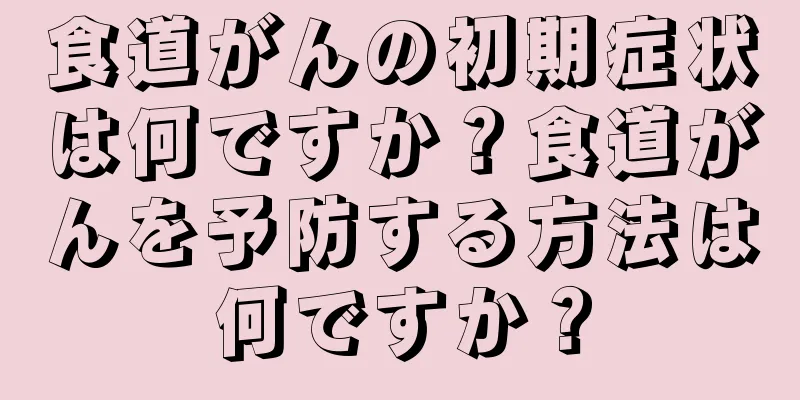 食道がんの初期症状は何ですか？食道がんを予防する方法は何ですか？