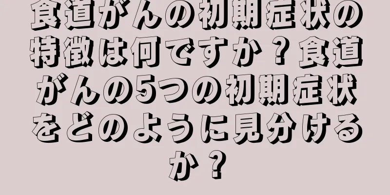 食道がんの初期症状の特徴は何ですか？食道がんの5つの初期症状をどのように見分けるか？