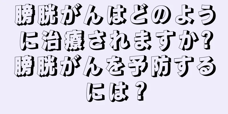膀胱がんはどのように治療されますか?膀胱がんを予防するには？
