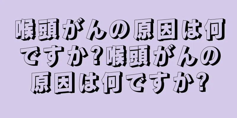 喉頭がんの原因は何ですか?喉頭がんの原因は何ですか?