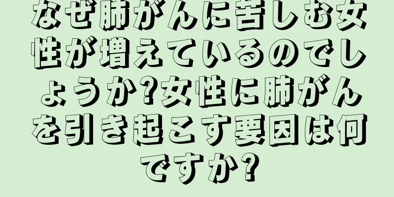 なぜ肺がんに苦しむ女性が増えているのでしょうか?女性に肺がんを引き起こす要因は何ですか?