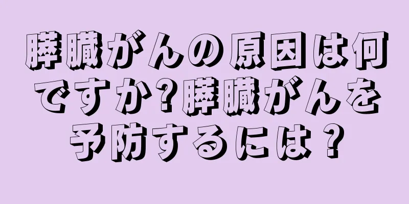 膵臓がんの原因は何ですか?膵臓がんを予防するには？
