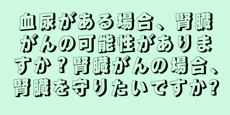 血尿がある場合、腎臓がんの可能性がありますか？腎臓がんの場合、腎臓を守りたいですか?
