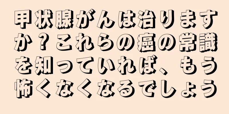 甲状腺がんは治りますか？これらの癌の常識を知っていれば、もう怖くなくなるでしょう