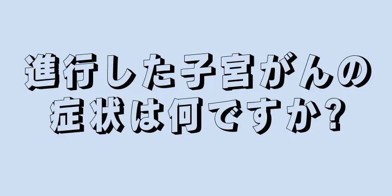 進行した子宮がんの症状は何ですか?