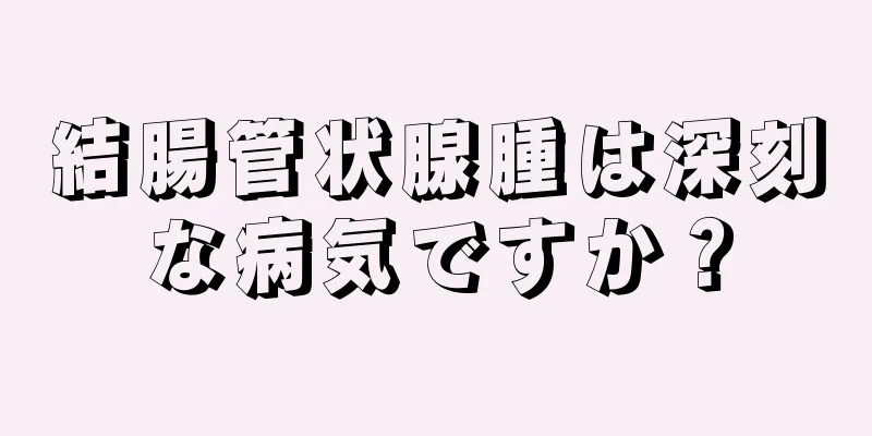 結腸管状腺腫は深刻な病気ですか？