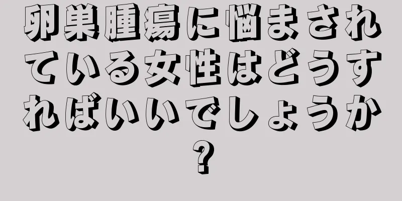 卵巣腫瘍に悩まされている女性はどうすればいいでしょうか?
