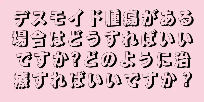 デスモイド腫瘍がある場合はどうすればいいですか?どのように治療すればいいですか？