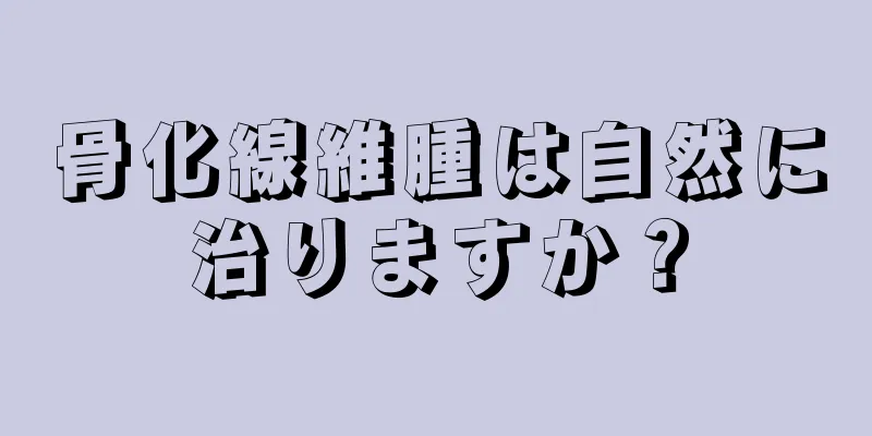 骨化線維腫は自然に治りますか？