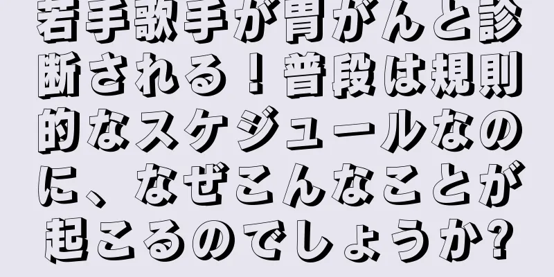 若手歌手が胃がんと診断される！普段は規則的なスケジュールなのに、なぜこんなことが起こるのでしょうか?