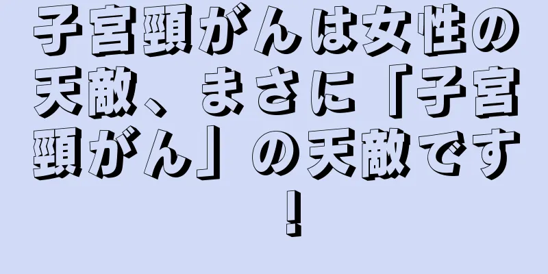 子宮頸がんは女性の天敵、まさに「子宮頸がん」の天敵です！