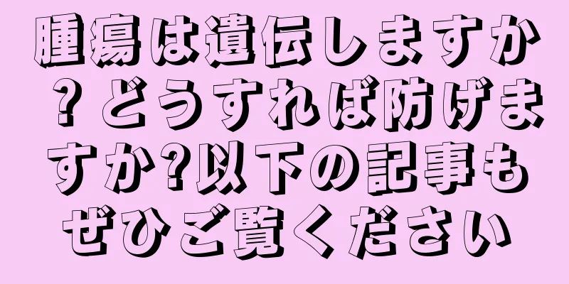 腫瘍は遺伝しますか？どうすれば防げますか?以下の記事もぜひご覧ください