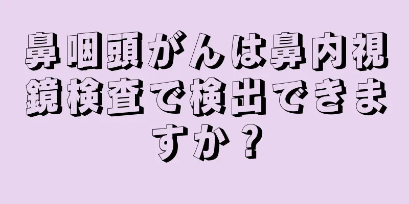 鼻咽頭がんは鼻内視鏡検査で検出できますか？