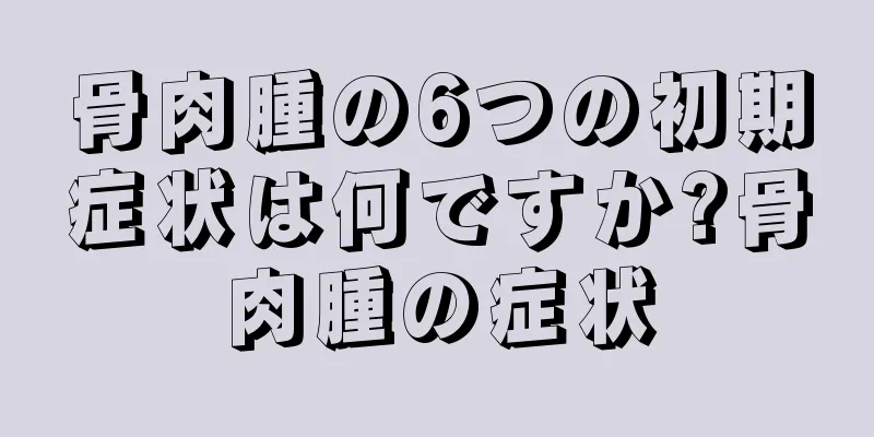 骨肉腫の6つの初期症状は何ですか?骨肉腫の症状