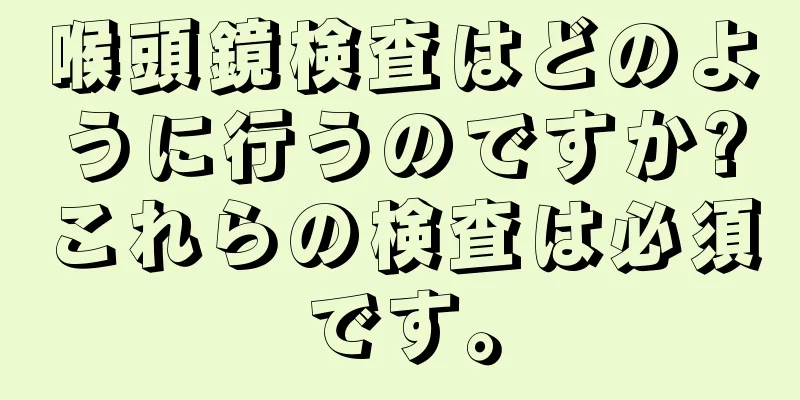 喉頭鏡検査はどのように行うのですか?これらの検査は必須です。