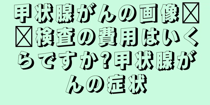甲状腺がんの画像​​検査の費用はいくらですか?甲状腺がんの症状