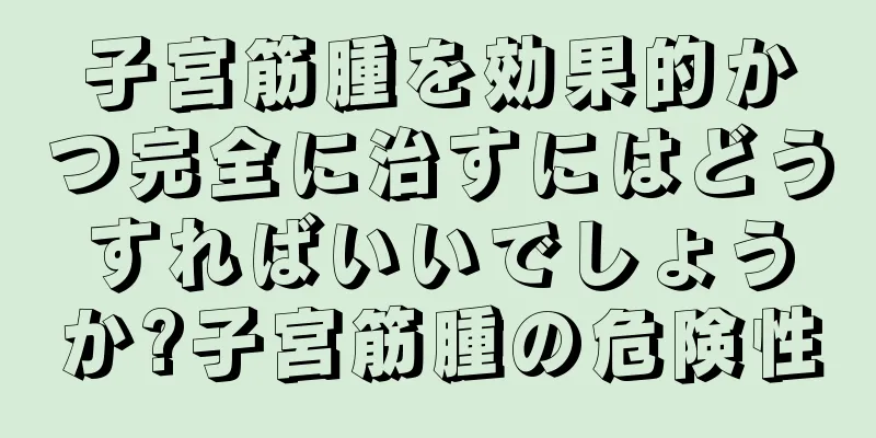 子宮筋腫を効果的かつ完全に治すにはどうすればいいでしょうか?子宮筋腫の危険性