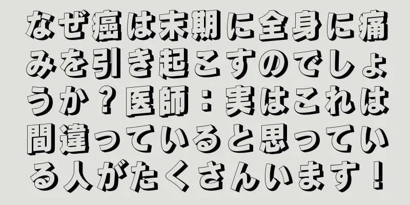なぜ癌は末期に全身に痛みを引き起こすのでしょうか？医師：実はこれは間違っていると思っている人がたくさんいます！
