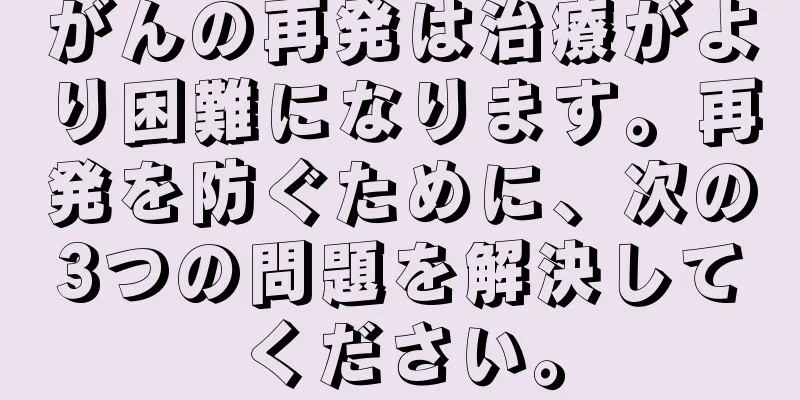 がんの再発は治療がより困難になります。再発を防ぐために、次の3つの問題を解決してください。