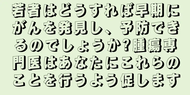 若者はどうすれば早期にがんを発見し、予防できるのでしょうか?腫瘍専門医はあなたにこれらのことを行うよう促します