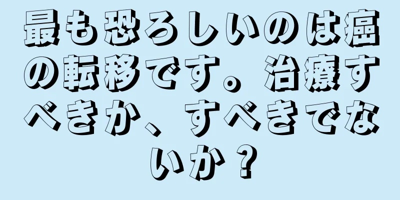 最も恐ろしいのは癌の転移です。治療すべきか、すべきでないか？