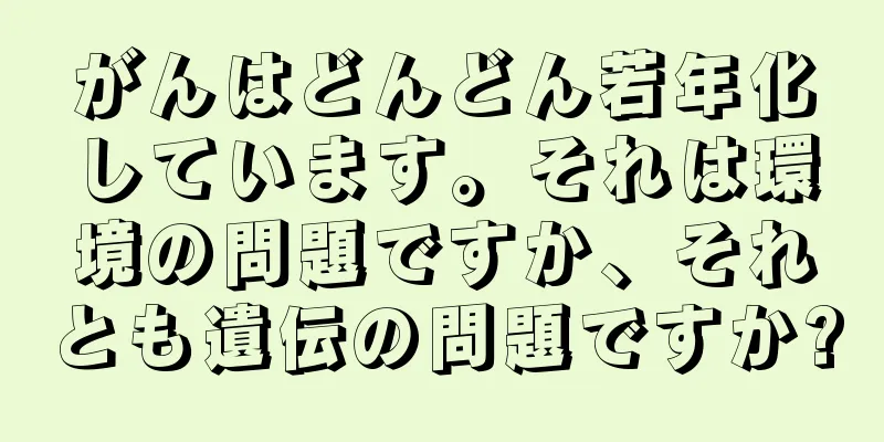 がんはどんどん若年化しています。それは環境の問題ですか、それとも遺伝の問題ですか?
