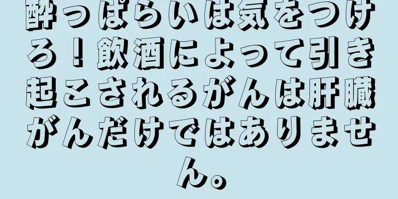 酔っぱらいは気をつけろ！飲酒によって引き起こされるがんは肝臓がんだけではありません。