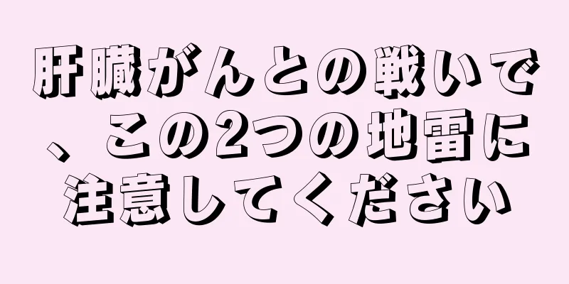 肝臓がんとの戦いで、この2つの地雷に注意してください
