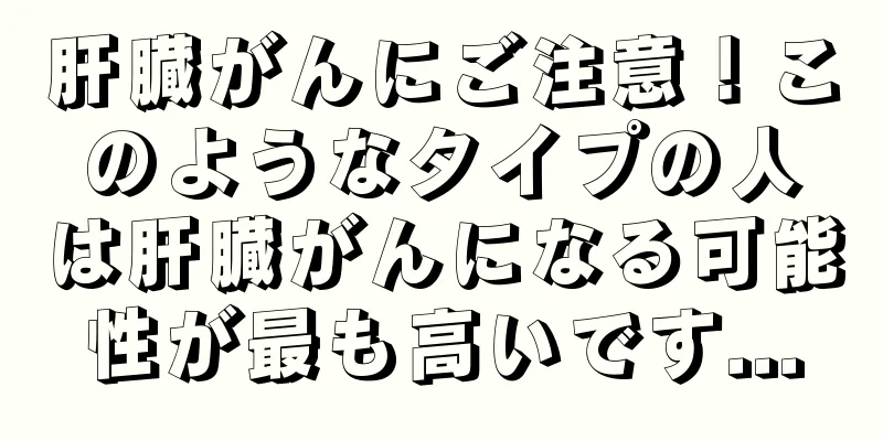 肝臓がんにご注意！このようなタイプの人は肝臓がんになる可能性が最も高いです...