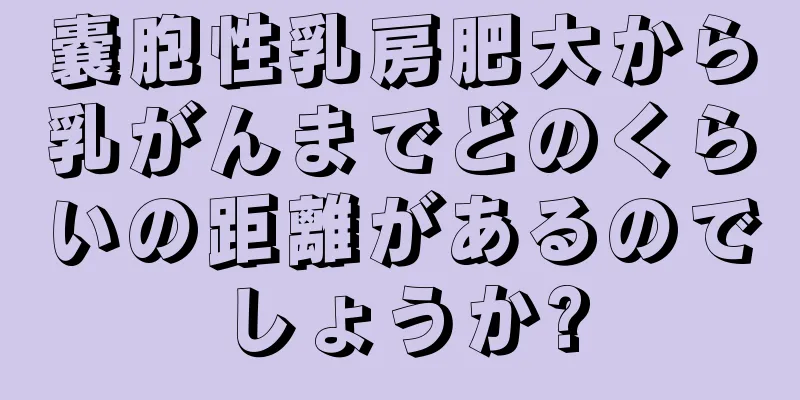 嚢胞性乳房肥大から乳がんまでどのくらいの距離があるのでしょうか?