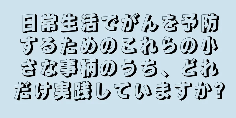 日常生活でがんを予防するためのこれらの小さな事柄のうち、どれだけ実践していますか?