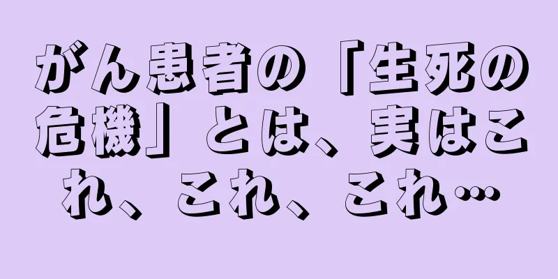 がん患者の「生死の危機」とは、実はこれ、これ、これ…