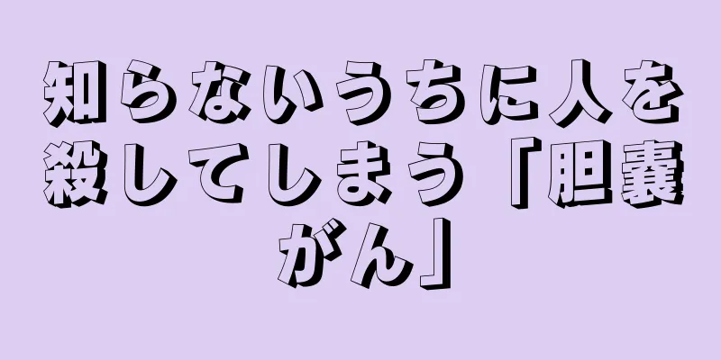 知らないうちに人を殺してしまう「胆嚢がん」