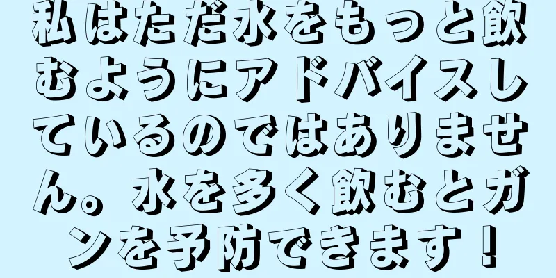 私はただ水をもっと飲むようにアドバイスしているのではありません。水を多く飲むとガンを予防できます！