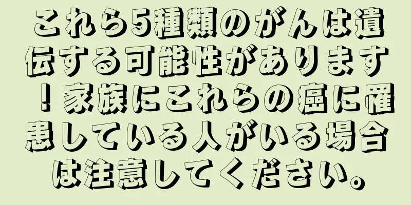これら5種類のがんは遺伝する可能性があります！家族にこれらの癌に罹患している人がいる場合は注意してください。