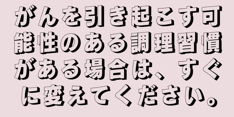 がんを引き起こす可能性のある調理習慣がある場合は、すぐに変えてください。