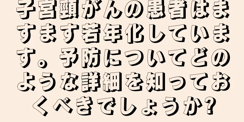 子宮頸がんの患者はますます若年化しています。予防についてどのような詳細を知っておくべきでしょうか?